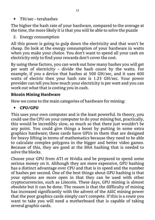 TH/sec – terahashes
The higher the hash rate of your hardware, compared to the average at
the time, the more likely it is that you will be able to solve the puzzle
2. Energy consumption
All this power is going to gulp down the electricity and that won’t be
cheap. Do look at the energy consumption of your hardware in watts
when you make your choice. You don’t want to spend all your cash on
electricity only to find your rewards don’t cover the cost.
By using these factors, you can work out how many hashes you will get
per watt of electricity – divide the hash count by the watts. For
example, if you a device that hashes at 500 GH/sec, and it uses 400
watts of electric then your hash rate is 1.25 GH/sec. Your power
provider can tell you how much your electricity is per watt and you can
work out what that is costing you in cash.
Bitcoin Mining Hardware
Now we come to the main categories of hardware for mining:
CPU/GPU
This uses your own computer and is the least powerful. In theory, you
could use the CPU on your computer to do your mining but, practically,
this would be incredibly slow, so much so that there just wouldn’t be
any point. You could give things a boost by putting in some extra
graphics hardware; these cards have GPUs in them that are designed
for heavy lifting in terms of mathematics because they need to be able
to calculate complex polygons in the bigger and better video games.
Because of this, they are good at the SHA hashing that is needed to
solve the blocks.
Choose your GPU from ATI or Nvidia and be prepared to spend some
serious money on it. Although they are more expensive, GPU hashing
has a distinct advantage over CPU and that is in speed and the number
of hashes per second. One of the best things about GPU hashing is that
your options are more open in that they can be used with other
cryptocurrencies, such as Litecoin. These days, GPU mining is almost
obsolete but it can be done. The reason is that the difficulty of mining
has increased significantly with the advent of the ASIC mining power
that the poor graphics cards simply can’t compete. If this is a route you
want to take you will need a motherboard that is capable of taking
several graphic cards.
12
 