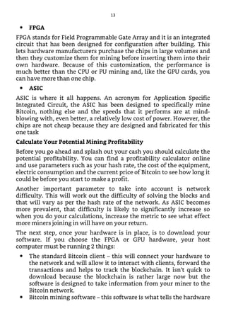 FPGA
FPGA stands for Field Programmable Gate Array and it is an integrated
circuit that has been designed for configuration after building. This
lets hardware manufacturers purchase the chips in large volumes and
then they customize them for mining before inserting them into their
own hardware. Because of this customization, the performance is
much better than the CPU or PU mining and, like the GPU cards, you
can have more than one chip.
ASIC
ASIC is where it all happens. An acronym for Application Specific
Integrated Circuit, the ASIC has been designed to specifically mine
Bitcoin, nothing else and the speeds that it performs are at mind-
blowing with, even better, a relatively low cost of power. However, the
chips are not cheap because they are designed and fabricated for this
one task
Calculate Your Potential Mining Profitability
Before you go ahead and splash out your cash you should calculate the
potential profitability. You can find a profitability calculator online
and use parameters such as your hash rate, the cost of the equipment,
electric consumption and the current price of Bitcoin to see how long it
could be before you start to make a profit.
Another important parameter to take into account is network
difficulty. This will work out the difficulty of solving the blocks and
that will vary as per the hash rate of the network. As ASIC becomes
more prevalent, that difficulty is likely to significantly increase so
when you do your calculations, increase the metric to see what effect
more miners joining in will have on your return.
The next step, once your hardware is in place, is to download your
software. If you choose the FPGA or GPU hardware, your host
computer must be running 2 things:
The standard Bitcoin client – this will connect your hardware to
the network and will allow it to interact with clients, forward the
transactions and helps to track the blockchain. It isn’t quick to
download because the blockchain is rather large now but the
software is designed to take information from your miner to the
Bitcoin network.
Bitcoin mining software – this software is what tells the hardware
13
 