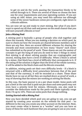 to get on and do the work, passing the transaction blocks to be
solved through to it. There are several of these so choose the best
one for your requirements and your operating system. If you are
using an ASIC miner, you may need this software too although
some of the newer hardware comes pre-configured, right down to
a Bitcoin address.
You are now set up and ready to start mining. But what if you don’t
want to spend out all that cash and power on the small chance that you
will earn yourself a Bitcoin or two?
Join a Mining Pool
A mining pool is basically a group of people who club together and
share the rewards. When you are making a decision on which pool, be
sure to check out how the rewards are shared between members and if
there are any fees. Here are several different schemes for sharing the
rewards and most concentration on how many “shares” each miner
has submitted as the proof of work. These shares are not the easiest of
concepts to get the hang of and you do need to bear 2 things in mind:
first mining is all about solving puzzles that are cryptographic and
second, mining does have a level of difficulty. When a block is solved
by a miner, that block has a level of difficulty that corresponds to it. If
the rating of the solution is higher than the level of the whole currency,
it will be added to the block chain and the Bitcoin rewarded.
In addition, mining pools set their own difficulty levels – if a block is
returned with a difficulty level somewhere between that of the pool
and that of the currency, it will be recorded as a share. These share
blocks have no use at all but they are marked down as proof of work, a
way of showing that the miners are working at solving the blocks.
In this way, the basic payout is on a per share model. Some pools will
put a limit at the rate that is paid out per share and some pools may not
even have a priority level for miners. Obviously, you also need to
consider the deductions made by the pools and these typically range
from 1% up to 10%. There are some pools that charge nothing.
Getting Started with a Mining Pool
Now you have decided which pool you are going to use, you can get
started by creating your account on the website for that pool – no
different to the way you create any other account on the internet. Next,
you must create what is known as a “worker” and you can have as
many of these for each hardware that you are going to use as you want.
14
 