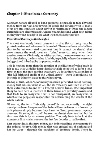 Chapter 3: Bitcoin as a Currency
Although we are all used to bank accounts, being able to take physical
money from an ATM and paying for goods and services with it, many
of us are still confused about how it is ‘centralized’ while the digital
currencies are ‘decentralized’. Unless you understand what both terms
mean you won’t be able to see what the benefits of either are.
Centralized Currency – the Downfall
The most commonly heard comment is that fiat currency may be
printed on demand whenever it is needed. There are those who believe
this to be an over-rated comment but it cannot be denied that
governments the world over can “print” more currency when they
need or want to. Obviously, as with anything, the more currency there
is in circulation, the less value it holds, especially where the currency
being printed is backed by its previous value.
This is nothing more than the creation of the illusion of value but it is
fair to say that US dollar hasn’t had a tangible asset tied to it for a long
time. In fact, the only backing that every US dollar in circulation has is
“the full faith and credit of the United States” – there is absolutely no
intrinsic or inherent value to this whatsoever.
On top of that, when ‘new’ money has been generated out of nothing,
money that has no value at all, the US Treasury will then distribute
these extra funds to one of 12 Federal Reserve Banks. One important
thing to note here is that two of these banks are privately owned and
that leads to an ecosystem that is not transparent, an ecosystem in
which a few people are responsible for determining the wealth of the
whole nation.
Of course, the term “privately owned” is not necessarily the right
description here. Every one of the Federal Reserve Banks can do exactly
as it pleases simply because they have no direct government agency
overseer. To some, this could be seen as almost decentralized but in
this case, this is by no means positive. You only have to look at the
numerous financial crises over the last few decades to realize that.
Last but not least, this new money can be injected into the economy by
the Federal Reserve, this money that was created out of nothing and
has no value – through the purchase of Treasury Bonds. There is,
 