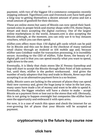payment, with two of the biggest US e-commerce companies recently
stepping onboard. TigerDirect.com and Overstock.com have both gone
a long way to getting themselves a decent amount of press and not a
small amount of goodwill for their decision.
These are online stores but users of Bitcoin can now spend their hard-
earned coins in proper brick-and-mortar shops with CVS, Home Depot,
Kmart and Sears accepting the digital currency. One of the largest
online marketplaces in the world, Amazon.com is also accepting the
Bitcoin although, at the moment, you can only use it to buy Amazon
vouchers, which you can then spend.
eGifter.com offers more than 150 digital gift cards which can be paid
for in Bitcoin and this can be done at the checkout of many national
retail chains through an Android or iOS mobile app and, because
eGifter uses CoinBase wallet for transaction processing, it is incredibly
secure. According to the CEO of eGifter, Tyler Rowe, the beauty of a
digital gift card is that you can spend exactly what you want to spend,
right down to the cent.
Eventually, it is likely that chain stores like JC Penney GameStop and
Gap will start to accept the Bitcoin through their Point of Sale systems
but, until then, eGifter is the perfect workaround. And given the
number of early adopters that buy and trade in Bitcoin, Rowe says that
accepting it as an alternative payment form is a no-brainer.
Sadly, Bitcoin users are lacking in the amount of places they can spend
their new currency and, given the huge jump in value in the last year,
many users have made a lot of money and want to be able to spend it.
Eventually, the bigger retailers will have a choice to make – accept
Bitcoin as a payment form or lose out to the stores that will. Obviously,
this is not going to happen overnight but companies like eGifter have
seen the opportunity and embraced it with open arms.
For now, it is a case of watch this space and check the internet for an
ever-growing list of places that your Bitcoin will be accepted as
payment.
19
cryptocurrency is the future buy course now
click here
 
