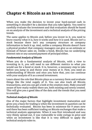 Chapter 4: Bitcoin as an Investment
When you make the decision to invest your hard-earned cash in
something it shouldn’t be a decision that you take lightly. You need to
carefully evaluate the investment and that evaluation should be based
on an analysis of the investment and a technical analysis of the pricing
trends.
The same applies to Bitcoin and, before you invest in it, you need to
know exactly what it is, how it works and how it is used. Bitcoin isn’t a
stock because there isn’t any company structure or company
information to back it up. And, unlike a company Bitcoin doesn’t have
a physical product that company managers can give us an estimate or
forecast of future sales on. Unlike a bond, Bitcoin has no underlying
interest rate or any assured payment of principal either.
Fundamental Analysis of Bitcoin
When you do a fundamental analysis of Bitcoin, with a view to
investing in it, you will need to use different metrics to what you
would use for a bond or stock. It is, however, a necessary step to take
before you jump in and throw your money at it. First, you need an
understanding of Bitcoin and once you have that, you can continue
with your analysis of it as a sound investment.
Learn about the role that Bitcoin plays as a currency form and evaluate
things like the total supply of it. You can also track all Bitcoin
transactions, and you can get a look at the creation stats. Make yourself
aware of how many wallets there are, both existing and newly created.
This will give you a good idea of the data and the trends that you need
to consider.
Technical Analysis of Bitcoin
One of the major factors that highlight investment maturation and
gives you a basis for trading is when the investment in question can be
technically evaluated. Bitcoin has been in existence for 9 years now
and there has been sufficient trading on Bitcoin exchanges that make a
technical analysis appropriate. When it was first introduced and was
very thinly spread out, it was vulnerable to wide swings in price and
when an investment is like that it is very difficult to apply the
technical analysis rules to.
 