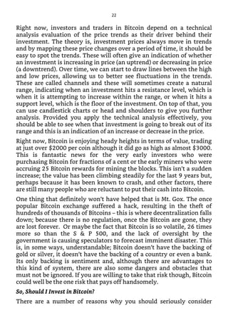 Right now, investors and traders in Bitcoin depend on a technical
analysis evaluation of the price trends as their driver behind their
investment. The theory is, investment prices always move in trends
and by mapping these price changes over a period of time, it should be
easy to spot the trends. These will often give an indication of whether
an investment is increasing in price (an uptrend) or decreasing in price
(a downtrend). Over time, we can start to draw lines between the high
and low prices, allowing us to better see fluctuations in the trends.
These are called channels and these will sometimes create a natural
range, indicating when an investment hits a resistance level, which is
when it is attempting to increase within the range, or when it hits a
support level, which is the floor of the investment. On top of that, you
can use candlestick charts or head and shoulders to give you further
analysis. Provided you apply the technical analysis effectively, you
should be able to see when that investment is going to break out of its
range and this is an indication of an increase or decrease in the price.
Right now, Bitcoin is enjoying heady heights in terms of value, trading
at just over $2000 per coin although it did go as high as almost $3000.
This is fantastic news for the very early investors who were
purchasing Bitcoin for fractions of a cent or the early miners who were
accruing 25 Bitcoin rewards for mining the blocks. This isn’t a sudden
increase; the value has been climbing steadily for the last 9 years but,
perhaps because it has been known to crash, and other factors, there
are still many people who are reluctant to put their cash into Bitcoin.
One thing that definitely won’t have helped that is Mt. Gox. The once
popular Bitcoin exchange suffered a hack, resulting in the theft of
hundreds of thousands of Bitcoins – this is where decentralization falls
down; because there is no regulation, once the Bitcoin are gone, they
are lost forever. Or maybe the fact that Bitcoin is so volatile, 26 times
more so than the S & P 500, and the lack of oversight by the
government is causing speculators to forecast imminent disaster. This
is, in some ways, understandable; Bitcoin doesn’t have the backing of
gold or silver, it doesn’t have the backing of a country or even a bank.
Its only backing is sentiment and, although there are advantages to
this kind of system, there are also some dangers and obstacles that
must not be ignored. If you are willing to take that risk though, Bitcoin
could well be the one risk that pays off handsomely.
So, Should I Invest in Bitcoin?
There are a number of reasons why you should seriously consider
22
 