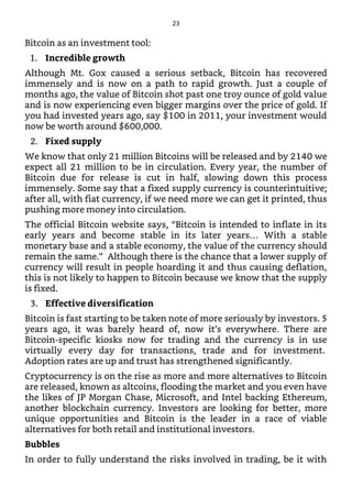 Bitcoin as an investment tool:
1. Incredible growth
Although Mt. Gox caused a serious setback, Bitcoin has recovered
immensely and is now on a path to rapid growth. Just a couple of
months ago, the value of Bitcoin shot past one troy ounce of gold value
and is now experiencing even bigger margins over the price of gold. If
you had invested years ago, say $100 in 2011, your investment would
now be worth around $600,000.
2. Fixed supply
We know that only 21 million Bitcoins will be released and by 2140 we
expect all 21 million to be in circulation. Every year, the number of
Bitcoin due for release is cut in half, slowing down this process
immensely. Some say that a fixed supply currency is counterintuitive;
after all, with fiat currency, if we need more we can get it printed, thus
pushing more money into circulation.
The official Bitcoin website says, “Bitcoin is intended to inflate in its
early years and become stable in its later years… With a stable
monetary base and a stable economy, the value of the currency should
remain the same.” Although there is the chance that a lower supply of
currency will result in people hoarding it and thus causing deflation,
this is not likely to happen to Bitcoin because we know that the supply
is fixed.
3. Effective diversification
Bitcoin is fast starting to be taken note of more seriously by investors. 5
years ago, it was barely heard of, now it’s everywhere. There are
Bitcoin-specific kiosks now for trading and the currency is in use
virtually every day for transactions, trade and for investment.
Adoption rates are up and trust has strengthened significantly.
Cryptocurrency is on the rise as more and more alternatives to Bitcoin
are released, known as altcoins, flooding the market and you even have
the likes of JP Morgan Chase, Microsoft, and Intel backing Ethereum,
another blockchain currency. Investors are looking for better, more
unique opportunities and Bitcoin is the leader in a race of viable
alternatives for both retail and institutional investors.
Bubbles
In order to fully understand the risks involved in trading, be it with
23
 