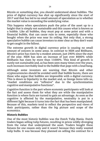 Bitcoin or something else, you should understand about bubbles. The
price of digital currency has shot up significantly since the start of
2017 and that has led to no small amount of speculation as to whether
the market value is exceeding the underlying value.
This happens when speculators push the price of the asset up to a
height that is simply not sustainable and this causes what is known as
a bubble. Like all bubbles, they must pop at some point and with a
financial bubble, that can cause ruin to some, especially those who
bought when the price was near its ceiling. Not only that, a strong
speculative bubble can cause investors to steer clear as they don’t want
to get caught in the fallout.
The extreme growth in digital currency price is causing no small
amount of concern in some areas. In contrast to NEM and BitShares,
Bitcoin’s price has risen by a modest amount, just 290% since the start
of the year. NEM has seen an increase of just over 8000% while
BitShares has risen by more than 11000%. This kind of growth is
surely not sustainable and, as has been seen many times over the years,
such increases inevitably lead to the bubble that pops with a loud bang.
Although some investors are warning that Bitcoin and other
cryptocurrencies should be avoided until that bubble bursts, there are
those who argue that bubbles are impossible with a digital currency.
This is down to bipolarity in the market and, as George Soros tells us,
“market conditions are “reflexive” due to the synchronization
cognitive and manipulative functions”.
Cognitive function is the part where economic participants will look at
the fact and assess them for what they are while the manipulative
function is where facts are turned to gain an advantage. As soon as the
cognitive is affected by the manipulative, neutrality is put in a
different light because it turns into the fact that has been manipulated.
Because of this, markets tend to reflect the perspective and views of
their participants, rather than the big picture and scope of the
economics.
Historic Bubbles
One of the most historic bubbles was the Dutch Tulip Mania. Dutch
traders began selling tulip futures, resulting in prices wildly diverging
from the value that underpinned the asset. Traders bought these
futures for one reason only and it wasn’t because they really wanted
tulip bulbs. It was because they planned on selling the contract for a
24
 