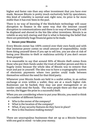 higher and faster rate than any other investment that you have ever
made. Because Bitcoin is pretty much exclusively held by speculators,
this kind of volatility is normal and, right now, its price is far more
stable than it has ever been in the past.
There is no way of knowing if the blockchain technology will cause
disruption to finance in the same way that the internet caused
disruption to communications and there is no way of knowing if it will
be displaced and shoved in the bin like other inventions. Bitcoin is as
volatile as any tech startup and that is what is fostering the belief that
there are potentially huge financial gains to be made.
3. Secure your Bitcoins
Every Bitcoin owner has 100% control over their own funds and with
that immense power comes no small amount of responsibility. Aside
from doing yourself down if you opt to sell low, you are also at risk of
losing your Bitcoins to theft or malicious activity if you don’t secure
them properly.
It is reasonable to say that around 90% of Bitcoin theft comes from
those who put their funds under the trust of another person and this is
hugely ironic because the whole idea of Bitcoin was to remove that
trust and put in yourself. The idea was to have a cryptographic system
of electronic payments where two parties could trade between
themselves without the need for that third party.
Whenever your Bitcoin funds are held in a wallet online, in an online
exchange or even within a wallet, they are at a much higher risk.
Businesses can be hacked, they may use poor management or an
insider could steal the funds. The more people there are that use the
service, the bigger the prize in a successful theft.
When you are considering where to put your Bitcoin, you need to think
of a number of different factors:
Who is the owner of the company?
What is the location of the company?
What, if any security features do they have in place?
How is this business making money?
There are unscrupulous businesses that set up as a Bitcoin business
with one goal in mind – to take your money.
26
 