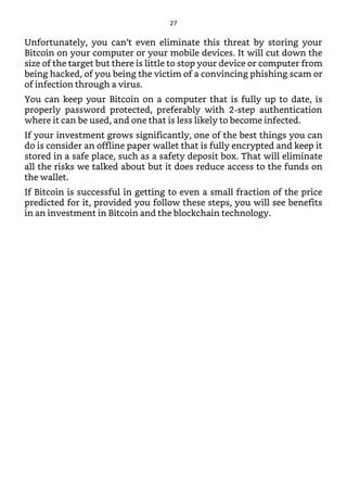 Unfortunately, you can’t even eliminate this threat by storing your
Bitcoin on your computer or your mobile devices. It will cut down the
size of the target but there is little to stop your device or computer from
being hacked, of you being the victim of a convincing phishing scam or
of infection through a virus.
You can keep your Bitcoin on a computer that is fully up to date, is
properly password protected, preferably with 2-step authentication
where it can be used, and one that is less likely to become infected.
If your investment grows significantly, one of the best things you can
do is consider an offline paper wallet that is fully encrypted and keep it
stored in a safe place, such as a safety deposit box. That will eliminate
all the risks we talked about but it does reduce access to the funds on
the wallet.
If Bitcoin is successful in getting to even a small fraction of the price
predicted for it, provided you follow these steps, you will see benefits
in an investment in Bitcoin and the blockchain technology.
27
 
