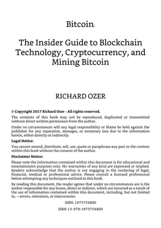 Bitcoin:
The Insider Guide to Blockchain
Technology, Cryptocurrency, and
Mining Bitcoin
RICHARD OZER
© Copyright 2017 Richard Ozer - All rights reserved.
The contents of this book may not be reproduced, duplicated or transmitted
without direct written permission from the author.
Under no circumstances will any legal responsibility or blame be held against the
publisher for any reparation, damages, or monetary loss due to the information
herein, either directly or indirectly.
Legal Notice:
You cannot amend, distribute, sell, use, quote or paraphrase any part or the content
within this book without the consent of the author.
Disclaimer Notice:
Please note the information contained within this document is for educational and
entertainment purposes only. No warranties of any kind are expressed or implied.
Readers acknowledge that the author is not engaging in the rendering of legal,
financial, medical or professional advice. Please consult a licensed professional
before attempting any techniques outlined in this book.
By reading this document, the reader agrees that under no circumstances are is the
author responsible for any losses, direct or indirect, which are incurred as a result of
the use of information contained within this document, including, but not limited
to, —errors, omissions, or inaccuracies.
ISBN: 1973754800
ISBN-13: 978-1973754800
 