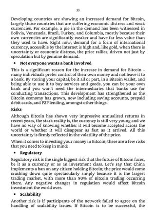 Developing countries are showing an increased demand for Bitcoin,
largely those countries that are suffering economic distress and weak
currencies. For example, a pie in the demand has been witnessed in
Bolivia, Venezuela, Brazil, Turkey, and Columbia, mostly because their
own currencies are significantly weaker and have far less value than
they used to have. Right now, demand for a form of international
currency, accessible by the internet is high and, like gold, when there is
uncertainty or economic distress, the price rallies, driven not just by
speculation but by genuine demand.
Not everyone wants a bank involved
This is a significant reason for the increase in demand for Bitcoin –
many individuals prefer control of their own money and not leave it to
a bank. By storing your capital, be it all or part, in a Bitcoin wallet, and
being able to use it to buy services and goods, you can be your own
bank and you won’t need the intermediaries that banks use for
conducting transactions. This development has strengthened as the
Bitcoin economy has grown, now including saving accounts, prepaid
debit cards, and P2P lending, amongst other things.
Risks
Although Bitcoin has shown very impressive annualized returns in
recent years, the stark reality is, the currency is still very young and we
have no way of knowing whether it will become accepted across the
world or whether it will disappear as fast as it arrived. All this
uncertainty is firmly reflected in the volatility of the price.
When it comes to investing your money in Bitcoin, there are a few risks
that you need to keep in mind:
Regulatory
Regulatory risk is the single biggest risk that the future of Bitcoin faces,
be it as a currency or as an investment class. Let’s say that China
implements a ban on any citizen holding Bitcoin; the price would come
crashing down quite spectacularly simply because it is the largest
trading market, with more than 90% of Bitcoin trading occurring
there. Any negative changes in regulation would affect Bitcoin
investment the world over.
Scalability
Another risk is if participants of the network failed to agree on the
handling of scalability issues. If Bitcoin is to be successful, the
30
 
