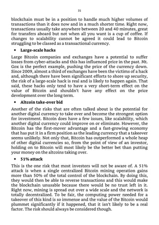 blockchain must be in a position to handle much higher volumes of
transactions than it does now and in a much shorter time. Right now,
transactions usually take anywhere between 20 and 40 minutes, great
for transfers aboard but not when all you want is a cup of coffee. If
changes to scalability cannot be agreed it could lead to Bitcoin
struggling to be classed as a transactional currency.
Large-scale hacks
Large Bitcoin companies and exchanges have a potential to suffer
losses from cyber-attacks and this has influenced price in the past. Mt.
Gox is the perfect example, pushing the price of the currency down.
Since 2009, almost a third of exchanges have been the victims of a hack
and, although there have been significant efforts to shore up security,
the risk of a large-scale hack is real and is likely to happen again. That
said, these hacks only tend to have a very short-term effect on the
value of Bitcoin and shouldn’t have any effect on the price
development over the long term.
Altcoin take-over bid
Another of the risks that are often talked about is the potential for
another digital currency to take over and become the strongest option
for investment. Bitcoin does have a few issues, like scalability, which
another digital currency could improve on or eliminate. However, the
Bitcoin has the first-mover advantage and a fast-growing economy
that has put it in a firm position as the leading currency that a takeover
seems unlikely. Not only that, Bitcoin has outperformed a whole heap
of other digital currencies so, from the point of view of an investor,
holding on to Bitcoin will most likely be the better bet than putting
your money on the altcoins taking over.
51% attack
This is the one risk that most investors will not be aware of. A 51%
attack is when a single centralized Bitcoin mining operation gains
more than 50% of the total control of the blockchain. By doing this,
they would then be able to reverse transactions and this would make
the blockchain unusable because there would be no trust left in it.
Right now, mining is spread out over a wide scale and the network is
totally decentralized. To be fair, the computing power needed for a
takeover of this kind is so immense and the value of the Bitcoin would
plummet significantly if it happened, that it isn’t likely to be a real
factor. The risk should always be considered though.
31
 
