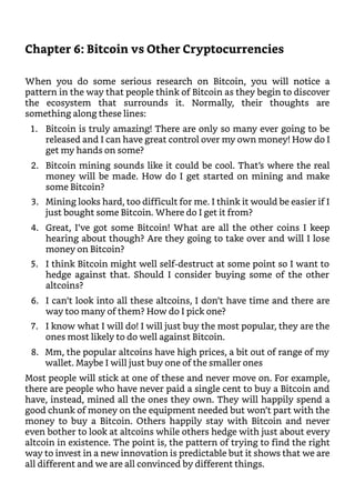 Chapter 6: Bitcoin vs Other Cryptocurrencies
When you do some serious research on Bitcoin, you will notice a
pattern in the way that people think of Bitcoin as they begin to discover
the ecosystem that surrounds it. Normally, their thoughts are
something along these lines:
1. Bitcoin is truly amazing! There are only so many ever going to be
released and I can have great control over my own money! How do I
get my hands on some?
2. Bitcoin mining sounds like it could be cool. That’s where the real
money will be made. How do I get started on mining and make
some Bitcoin?
3. Mining looks hard, too difficult for me. I think it would be easier if I
just bought some Bitcoin. Where do I get it from?
4. Great, I’ve got some Bitcoin! What are all the other coins I keep
hearing about though? Are they going to take over and will I lose
money on Bitcoin?
5. I think Bitcoin might well self-destruct at some point so I want to
hedge against that. Should I consider buying some of the other
altcoins?
6. I can’t look into all these altcoins, I don’t have time and there are
way too many of them? How do I pick one?
7. I know what I will do! I will just buy the most popular, they are the
ones most likely to do well against Bitcoin.
8. Mm, the popular altcoins have high prices, a bit out of range of my
wallet. Maybe I will just buy one of the smaller ones
Most people will stick at one of these and never move on. For example,
there are people who have never paid a single cent to buy a Bitcoin and
have, instead, mined all the ones they own. They will happily spend a
good chunk of money on the equipment needed but won’t part with the
money to buy a Bitcoin. Others happily stay with Bitcoin and never
even bother to look at altcoins while others hedge with just about every
altcoin in existence. The point is, the pattern of trying to find the right
way to invest in a new innovation is predictable but it shows that we are
all different and we are all convinced by different things.
 