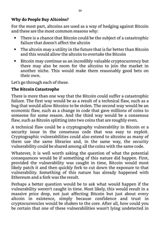 Why do People Buy Altcoins?
For the most part, altcoins are used as a way of hedging against Bitcoin
and these are the most common reasons why:
There is a chance that Bitcoin could be the subject of a catastrophic
failure that doesn’t affect the altcoin
The altcoin may a utility in the future that is far better than Bitcoin
and this would allow the altcoin to overtake the Bitcoin
Bitcoin may continue as an incredibly valuable cryptocurrency but
there may also be room for the altcoins to join the market in
another niche. This would make them reasonably good bets on
their own.
Let’s go through each of these.
The Bitcoin Catastrophe
There is more than one way that the Bitcoin could suffer a catastrophic
failure. The first way would be as a result of a technical flaw, such as a
bug that would allow Bitcoins to be stolen. The second way would be an
economic flaw, such as a change in code that gave millions of coins to
someone for some reason. And the third way would be a consensus
flaw, such as Bitcoin splitting into two coins that are roughly even.
A technical flaw could be a cryptography vulnerability in Bitcoin or a
security issue in the consensus code that was easy to exploit.
Cryptographic vulnerabilities could also extend to altcoins as many of
them use the same libraries and, in the same way, the security
vulnerability could be shared among all the coins with the same code.
Whatever, it is well worth asking the question of what the potential
consequences would be if something of this nature did happen. First,
provided the vulnerability was caught in time, Bitcoin would most
likely patch it and then quickly fork to cut down the exposure to that
vulnerability. Something of this nature has already happened with
Ethereum and a fork was the result.
Perhaps a better question would be to ask what would happen if the
vulnerability weren’t caught in time. Most likely, this would result in a
massive price drop, not just affecting Bitcoin but just about every
altcoin in existence, simply because confidence and trust in
cryptocurrencies would be shaken to the core. After all, how could you
be certain that one of these vulnerabilities wasn’t lying undetected in
34
 