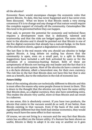 all the altcoins?
Economic flaws would encompass changes the economic rules that
govern Bitcoin. To date, this has never happened and it has never even
been discussed. What we know is that Bitcoin needs a very strong
consensus if it is to change and any change of that nature would require
the complete support of virtually all the community. Catastrophes like
this tend to be prevented before they can happen.
That said, to prevent the potential for economic and technical flaws
requires a development team that is dedicated, talented and
trustworthy and that the risks are hedged against. The same risks do
exist in the altcoins and it should be pointed out that Bitcoin is one of
the few digital currencies that already has a natural hedge, in the form
of the alternative clients, against a degradation in development.
The last flaw is the real reason why you should use altcoins to hedge
against Bitcoin. A long debate on scaling has shown that the
community is open, even on a small part, to a split in Bitcoin.
Suggestions have included a soft fork activated by users or for the
activation of a consensus-busting feature. Both of these are
symptomatic of Bitcoin not having any real leader and the fact that it is
not an authoritarian system. Most of the altcoins do have a creator who
is a de-facto dictator, albeit a benevolent one, for their own currency.
The risk lies in the fact that Bitcoin does not have this but that is also
seen as a benefit, due to the reduction in the risk of economic law.
Future Utility
Most of the existing altcoins are technically different to Bitcoin and this
is most often the reason why some people choose to invest in them. This
is down to the thought that the altcoins not only have the same utility
that Bitcoin does, as a digital currency, they also have something extra.
This makes the altcoin very useful, more so than Bitcoin and can result
in a takeover.
In one sense, this is absolutely correct. If you have two products, the
altcoin that exists in the vacuum would do as well, if not better, than
Bitcoin existing in that vacuum. Even if the basis of the code were
significantly different but they both had similar economics, they would
pretty much have the same effect in that vacuum.
Of course, we are not living in a vacuum and the very fact that Bitcoin
exists has an effect on the future utility. If a feature has been shown as
useful, Bitcoin is likely to adopt it in one way or another so it goes
35
 