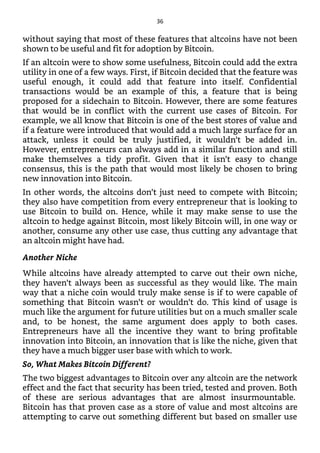 without saying that most of these features that altcoins have not been
shown to be useful and fit for adoption by Bitcoin.
If an altcoin were to show some usefulness, Bitcoin could add the extra
utility in one of a few ways. First, if Bitcoin decided that the feature was
useful enough, it could add that feature into itself. Confidential
transactions would be an example of this, a feature that is being
proposed for a sidechain to Bitcoin. However, there are some features
that would be in conflict with the current use cases of Bitcoin. For
example, we all know that Bitcoin is one of the best stores of value and
if a feature were introduced that would add a much large surface for an
attack, unless it could be truly justified, it wouldn’t be added in.
However, entrepreneurs can always add in a similar function and still
make themselves a tidy profit. Given that it isn’t easy to change
consensus, this is the path that would most likely be chosen to bring
new innovation into Bitcoin.
In other words, the altcoins don’t just need to compete with Bitcoin;
they also have competition from every entrepreneur that is looking to
use Bitcoin to build on. Hence, while it may make sense to use the
altcoin to hedge against Bitcoin, most likely Bitcoin will, in one way or
another, consume any other use case, thus cutting any advantage that
an altcoin might have had.
Another Niche
While altcoins have already attempted to carve out their own niche,
they haven’t always been as successful as they would like. The main
way that a niche coin would truly make sense is if to were capable of
something that Bitcoin wasn’t or wouldn’t do. This kind of usage is
much like the argument for future utilities but on a much smaller scale
and, to be honest, the same argument does apply to both cases.
Entrepreneurs have all the incentive they want to bring profitable
innovation into Bitcoin, an innovation that is like the niche, given that
they have a much bigger user base with which to work.
So, What Makes Bitcoin Different?
The two biggest advantages to Bitcoin over any altcoin are the network
effect and the fact that security has been tried, tested and proven. Both
of these are serious advantages that are almost insurmountable.
Bitcoin has that proven case as a store of value and most altcoins are
attempting to carve out something different but based on smaller use
36
 