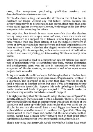 cases, like anonymous purchasing, prediction markets, and
decentralized domain name servers.
Bitcoin does have a long lead over the altcoins in that it has been in
existence for longer without any real failure. Bitcoin security has
already been proven to be strong and has proven itself more than once
when pitted against the younger altcoins, with usage under just about
every metric far exceeding the others.
Not only that, but Bitcoin is was more accessible than the altcoins,
having many more exchanges, more software, more merchants and
more hardware as a support for it. Bitcoin is more liquid, having way
more volume than any other altcoin. It has the biggest ecosystem in
terms of developers and has more software and more implementations
than an altcoin does. It also has the biggest number of entrepreneurs
busy creating Bitcoin companies, with a serious amount of dedication,
intellect, and creativity being put into making Bitcoin eminently more
useful.
When you go head to head in a competition against Bitcoin, you aren’t
just in competition with its significant user base, mining operations,
and development team; you are also in competition with the huge
ecosystem of Bitcoin startups, entrepreneurs and other open source
projects built around it.
To try and make this a little clearer, let’s imagine that a coin has been
created to help with filtering out spam email. It’s got a name, we’ll call it
a SpamCoin. The SpamCoin is an altcoin that gives you the ability to
send a message to another person but only if you are prepared to pay
them with some SpamCoin. Suppose this ends up being an incredibly
useful service and loads of people adopted it. This would make the
SpamCoin very valuable but what else would happen?
It is highly unlikely that Bitcoin would adopt the features of SpamCoin
directly, although they could add it into a sidechain. There is, however, a
very strong likelihood that an entrepreneur would take the idea of the
SpamCoin and come up with their own service that was based on the
Bitcoin. For starters, this would have a much bigger user base to begin
with and there would be no need to use the actual SpamCoin. The entry
barrier would be much lower and, in the end, this new service, built on
Bitcoin, would have a much better network built in that could affect
significant advantages over what the original SpamCoin could do.
That is not to say that SpamCoin would not win but it does have much
37
 