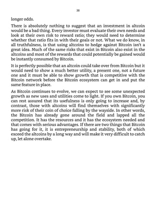longer odds.
There is absolutely nothing to suggest that an investment in altcoin
would be a bad thing. Every investor must evaluate their own needs and
look at their own risk to reward ratio; they would need to determine
whether that ratio fits in with their goals or not. What we do know, in
all truthfulness, is that using altcoins to hedge against Bitcoin isn’t a
great idea. Much of the same risks that exist in Bitcoin also exist in the
altcoins and most of the rewards that could potentially be gained would
be instantly consumed by Bitcoin.
It is perfectly possible that an altcoin could take over from Bitcoin but it
would need to show a much better utility, a present one, not a future
one and it must be able to show growth that is competitive with the
Bitcoin network before the Bitcoin ecosystem can get in and put the
same feature in place.
As Bitcoin continues to evolve, we can expect to see some unexpected
growth as new uses and utilities come to light. If you own Bitcoin, you
can rest assured that its usefulness is only going to increase and, by
contrast, those with altcoins will find themselves with significantly
more risk of their coin of choice falling by the wayside. In other words,
the Bitcoin has already gone around the field and lapped all the
competition. It has the resources and it has the ecosystem needed and
that comes with serious advantages. If there are two things that Bitcoin
has going for it, it is entrepreneurship and stability, both of which
exceed the altcoins by a long way and will make it very difficult to catch
up, let alone overtake.
38
 