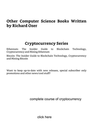 Other Computer Science Books Written
by Richard Ozer
Cryptocurrency Series
Ethereum: The Insider Guide to Blockchain Technology,
Cryptocurrency and Mining Ethereum
Bitcoin: The Insider Guide to Blockchain Technology, Cryptocurrency
and Mining Bitcoin
Want to keep up-to-date with new releases, special subscriber only
promotions and other news/cool stuff?
complete course of cryptocurrency
click here
 
