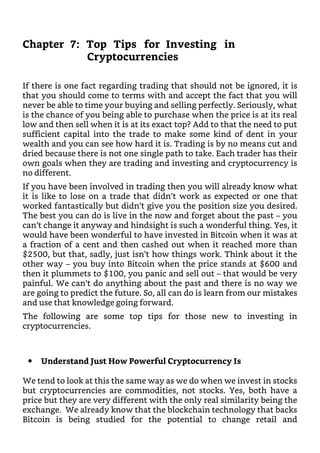 Chapter 7: Top Tips for Investing in
Cryptocurrencies
If there is one fact regarding trading that should not be ignored, it is
that you should come to terms with and accept the fact that you will
never be able to time your buying and selling perfectly. Seriously, what
is the chance of you being able to purchase when the price is at its real
low and then sell when it is at its exact top? Add to that the need to put
sufficient capital into the trade to make some kind of dent in your
wealth and you can see how hard it is. Trading is by no means cut and
dried because there is not one single path to take. Each trader has their
own goals when they are trading and investing and cryptocurrency is
no different.
If you have been involved in trading then you will already know what
it is like to lose on a trade that didn’t work as expected or one that
worked fantastically but didn’t give you the position size you desired.
The best you can do is live in the now and forget about the past – you
can’t change it anyway and hindsight is such a wonderful thing. Yes, it
would have been wonderful to have invested in Bitcoin when it was at
a fraction of a cent and then cashed out when it reached more than
$2500, but that, sadly, just isn’t how things work. Think about it the
other way – you buy into Bitcoin when the price stands at $600 and
then it plummets to $100, you panic and sell out – that would be very
painful. We can’t do anything about the past and there is no way we
are going to predict the future. So, all can do is learn from our mistakes
and use that knowledge going forward.
The following are some top tips for those new to investing in
cryptocurrencies.
Understand Just How Powerful Cryptocurrency Is
We tend to look at this the same way as we do when we invest in stocks
but cryptocurrencies are commodities, not stocks. Yes, both have a
price but they are very different with the only real similarity being the
exchange. We already know that the blockchain technology that backs
Bitcoin is being studied for the potential to change retail and
 