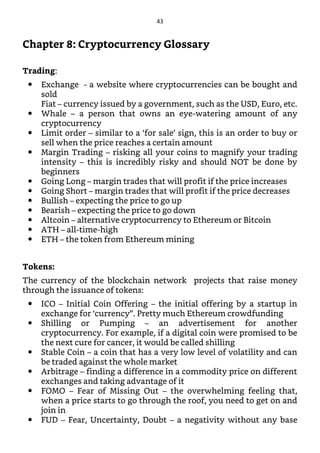 Chapter 8: Cryptocurrency Glossary
Trading:
Exchange - a website where cryptocurrencies can be bought and
sold
Fiat – currency issued by a government, such as the USD, Euro, etc.
Whale – a person that owns an eye-watering amount of any
cryptocurrency
Limit order – similar to a ‘for sale’ sign, this is an order to buy or
sell when the price reaches a certain amount
Margin Trading – risking all your coins to magnify your trading
intensity – this is incredibly risky and should NOT be done by
beginners
Going Long – margin trades that will profit if the price increases
Going Short – margin trades that will profit if the price decreases
Bullish – expecting the price to go up
Bearish – expecting the price to go down
Altcoin – alternative cryptocurrency to Ethereum or Bitcoin
ATH – all-time-high
ETH – the token from Ethereum mining
Tokens:
The currency of the blockchain network projects that raise money
through the issuance of tokens:
ICO – Initial Coin Offering – the initial offering by a startup in
exchange for ‘currency”. Pretty much Ethereum crowdfunding
Shilling or Pumping – an advertisement for another
cryptocurrency. For example, if a digital coin were promised to be
the next cure for cancer, it would be called shilling
Stable Coin – a coin that has a very low level of volatility and can
be traded against the whole market
Arbitrage – finding a difference in a commodity price on different
exchanges and taking advantage of it
FOMO – Fear of Missing Out – the overwhelming feeling that,
when a price starts to go through the roof, you need to get on and
join in
FUD – Fear, Uncertainty, Doubt – a negativity without any base
43
 