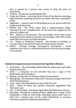 that is spread by a person who wants to drop the price of
something
FUDster – the person spreading the FUD
Pump and Dump – recurring cycle of one of the altcoins receiving
high attention, pushing the price up which will then, inevitably,
crash
Bagholder – a person who is still holding on to an altcoin after the
pump and dump crash.
Market Cap – the whole value that a cryptocurrency holds,
calculated by the multiplication of the total coin supply by the
price of a single unit
ROI - Return on Investment. The percentage of the total made
compared to the initial investment. For example, 100% ROI would
mean that the money has been doubled
TA – Trend or Technical Analysis – the process of looking at
current charts to predict the next movement in the market
MACD – Moving Average Convergence Divergence – trend
indicator that shows a relationship between the moving averages
of two prices
Related to Cryptocurrency in General, Not Specific to Bitcoin:
Blockchain – the technology behind Bitcoin, Ethereum, and other
cryptocurrencies
Node – a computer on the network that has a copy of the
blockchain and maintains it
Mining – the process of solving a block of transactions
Mining Rig – the hardware required for the processing of the Proof
of Work blockchains
Fork – where the blockchain has been split into two
PoW – Proof of Work, the current consensus algorithm that
Ethereum uses
PoS – Proof of Stake – the future algorithm that Ethereum will use
Sharding – blockchain scaling solution. Right now, a copy of the
blockchain is held on each node. Sharding allows each node to
hold just a partial copy of the entire blockchain to increase
consensus speed and network performance
44
 