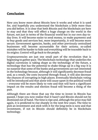 Conclusion
Now you know more about Bitcoin how it works and what it is used
for, and hopefully you understand the blockchain a little more than
you did before. It is clear that both Bitcoin and the blockchain are here
to stay and that they will effect a huge change on the world in the
future, not just in terms of the financial world but in our own day-to-
day lives. It will become easier to send money, to make payments and
to buy goods and services but, more importantly, it will become more
secure. Government agencies, banks, and other previously centralized
businesses will become accountable for their actions; so-called
mistakes will be harder to hide and everything will be traceable back to
its origins. Control will go back to the people.
Cryptocurrencies are just one small part of the revolution that is
beginning to gather pace. The blockchain technology that underlies the
digital currencies is taking shape as the technology of the future, a
technology that has the potential to shake things up in a big way It is
no surprise that some of the banks and governments are not interested
in the technology because, although it will significantly decrease fraud
and, as a result, the costs incurred through fraud, it will also decrease
the chances of corrupting in high places. Eventually blockchain voting
will be introduced and that alone will cause upset in the political world
– everyone will be more likely to vote and that will have a significant
impact on the results and election fraud will become a thing of the
past.
Although there are those that say the time to invest in Bitcoin has
passed, I hope you now realize that it hasn’t and Bitcoin should not be
dismissed out of hand. The time is ripe and, although the price may fall
again, it is predicted to rise sharply in the next few years. The time to
pick an investment and stick with it for the long-term is now and that
investment, if not in Bitcoin should definitely be in blockchain
technology.
 