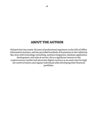 ABOUT THE AUTHOR
Richard Ozer has nearly 30 years of professional experience as the CEO of Office
Information Systems, and has provided hundreds of businesses in the California
Bay Area with technology consulting, systems integration, database application
development, and sales & service. He is a significant interest in the
cryptocurrency market and advocates digital currency as an asset class for high
net worth investors and regular individuals alike developing their financial
portfolios.
48
 