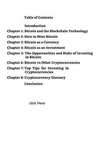 Chapter 3: Bitcoin as a Currency
Chapter 4: Bitcoin as an Investment
Chapter 5: The Opportunities and Risks of Investing
in Bitcoin
Chapter 6: Bitcoin vs Other Cryptocurrencies
Chapter 7: Top Tips for Investing in
Cryptocurrencies
Chapter 8: Cryptocurrency Glossary
Conclusion
Table of Contents
Introduction
Chapter 1: Bitcoin and the Blockchain Technology
Chapter 2: How to Mine Bitcoin
click Here
 