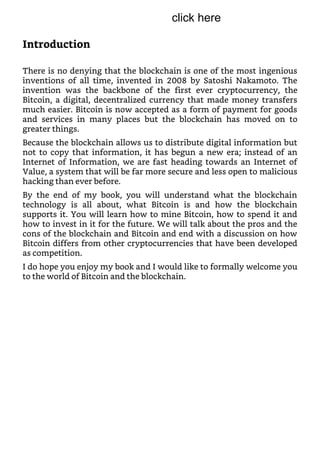 Introduction
There is no denying that the blockchain is one of the most ingenious
inventions of all time, invented in 2008 by Satoshi Nakamoto. The
invention was the backbone of the first ever cryptocurrency, the
Bitcoin, a digital, decentralized currency that made money transfers
much easier. Bitcoin is now accepted as a form of payment for goods
and services in many places but the blockchain has moved on to
greater things.
Because the blockchain allows us to distribute digital information but
not to copy that information, it has begun a new era; instead of an
Internet of Information, we are fast heading towards an Internet of
Value, a system that will be far more secure and less open to malicious
hacking than ever before.
By the end of my book, you will understand what the blockchain
technology is all about, what Bitcoin is and how the blockchain
supports it. You will learn how to mine Bitcoin, how to spend it and
how to invest in it for the future. We will talk about the pros and the
cons of the blockchain and Bitcoin and end with a discussion on how
Bitcoin differs from other cryptocurrencies that have been developed
as competition.
I do hope you enjoy my book and I would like to formally welcome you
to the world of Bitcoin and the blockchain.
click here
 