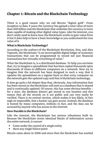 Chapter 1: Bitcoin and the Blockchain Technology
There is a good reason why we call Bitcoin “digital gold”. From
inception to date, 9 years the currency has gained a total value of more
than $40 billion and the blockchain that underlies the currency is more
than capable of making other digital value types. Like the internet, you
don’t really need to know how the blockchain works to gain value from
it but it does help to have a basic knowledge so you understand the true
value of it
What is Blockchain Technology?
According to the authors of the Blockchain Revolution, Don, and Alex
Tapscott, the blockchain “is an incorruptible digital ledger of economic
transactions that can be programmed to record not just financial
transactions but virtually everything of value.”
What the blockchain is, is a distributed database. To help you envision
that, try to imagine a spreadsheet that has been copied thousands upon
thousands of times to different computers on a network. Now try to
imagine that the network has been designed in such a way that it
updates the spreadsheet on a regular basis so that every computer on
the network gets the updated copy and that is blockchain technology.
It does go quite a bit deeper than that, obviously. Any information that
has been stored on the blockchain will exist as a database that is shared
and is continually updated. Of course, this has some obvious benefits –
for a start, the database doesn’t get stored in one location and this
means that all the records on it are public and can very easily be
verified. There is no central version, which makes it less likely, in fact
nigh on impossible, that a hacker can gain access. Instead, the database
is hosted by many computers, millions in fact, and the data can be
accessed by anyone who has access to the internet.
How Durable is the Blockchain?
Like the internet, the blockchain has serious robustness built in.
Because the blockchain stores identical blocks of information across
the entire network, it cannot:
Come under the control of a single entity
Have any single failure point
Bitcoin came about in 2008 and since then the blockchain has worked
 