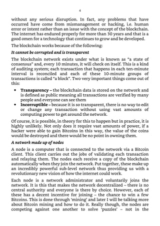 without any serious disruption. In fact, any problems that have
occurred have come from mismanagement or hacking, i.e. human
error or intent rather than an issue with the concept of the blockchain.
The internet has endured properly for more than 30 years and that is a
good omen for a technology that continues to grow and be developed.
The blockchain works because of the following:
It cannot be corrupted and is transparent
The blockchain network exists under what is known as “a state of
consensus” and, every 10 minutes, it will check on itself. This is a kind
of auditing system; each transaction that happens in each ten-minute
interval is reconciled and each of these 10-minute groups of
transactions is called “a block”. Two very important things come out of
this:
Transparency – the blockchain data is stored on the network and
is defined as public meaning all transactions are verified by many
people and everyone can see them
Incorruptible – because it is so transparent, there is no way to edit
or change any transaction without using vast amounts of
computing power to get around the network.
Of course, it is possible, in theory for this to happen but in practice, it is
highly unlikely. Not only does it require vast amounts of power, if a
hacker were able to gain Bitcoins in this way, the value of the coins
would be destroyed and there would be no point in owning them.
A network made up of nodes
A node is a computer that is connected to the network via a Bitcoin
client. This client carries out the jobs of validating each transaction
and relaying them. The nodes each receive a copy of the blockchain
automatically when they join the network. Put together, these make up
an incredibly powerful sub-level network thus providing us with a
revolutionary new vision of how the internet could work.
Each node is a network administrator and voluntarily joins the
network. It is this that makes the network decentralized – there is no
central authority and everyone is there by choice. However, each of
these has a decent incentive for joining – the chance to win a few
Bitcoins. This is done through ‘mining’ and later I will be talking more
about Bitcoin mining and how to do it. Really though, the nodes are
competing against one another to solve ‘puzzles’ – not in the
4
 