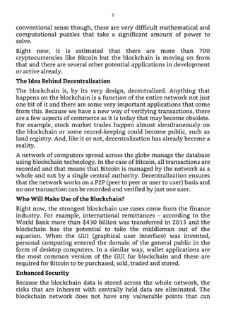 conventional sense though, these are very difficult mathematical and
computational puzzles that take a significant amount of power to
solve.
Right now, it is estimated that there are more than 700
cryptocurrencies like Bitcoin but the blockchain is moving on from
that and there are several other potential applications in development
or active already.
The Idea Behind Decentralization
The blockchain is, by its very design, decentralized. Anything that
happens on the blockchain is a function of the entire network not just
one bit of it and there are some very important applications that come
from this. Because we have a new way of verifying transactions, there
are a few aspects of commerce as it is today that may become obsolete.
For example, stock market trades happen almost simultaneously on
the blockchain or some record-keeping could become public, such as
land registry. And, like it or not, decentralization has already become a
reality.
A network of computers spread across the globe manage the database
using blockchain technology. In the case of Bitcoin, all transactions are
recorded and that means that Bitcoin is managed by the network as a
whole and not by a single central authority. Decentralization ensures
that the network works on a P2P (peer to peer or user to user) basis and
no one transaction can be recorded and verified by just one user.
Who Will Make Use of the Blockchain?
Right now, the strongest blockchain use cases come from the finance
industry. For example, international remittances – according to the
World Bank more than $430 billion was transferred in 2015 and the
blockchain has the potential to take the middleman out of the
equation. When the GUI (graphical user interface) was invented,
personal computing entered the domain of the general public in the
form of desktop computers. In a similar way, wallet applications are
the most common version of the GUI for blockchain and these are
required for Bitcoin to be purchased, sold, traded and stored.
Enhanced Security
Because the blockchain data is stored across the whole network, the
risks that are inherent with centrally held data are eliminated. The
blockchain network does not have any vulnerable points that can
5
 
