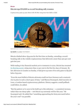 1/4/2021 Bitcoin tops $34,000 as record-breaking rally resumes | Financial Times
https://www.ft.com/content/314f6c8a-ff7f-4a52-b5d1-98eb36a7bf40 1/3
Some well-known investors are backing Bitcoin © REUTERS
Ian Smith in London YESTERDAY
Bitcoin climbed above $34,000 for the first time on Sunday, extending a record-
breaking rally in the volatile cryptocurrency that delivered a more than 300 per cent
gain last year.
With trading in key financial markets yet to commence in 2021, bitcoin has resumed
its dizzying ascent, rising more than 10 per cent in the first few days of January. By
late afternoon in London on Sunday, it had given up some of its early gains to dip just
below $33,000.
“Even the most bullish of bitcoin advocates could not have foreseen such a meteoric
rise in price in such a short space of time,” said Marcus Swanepoel, chief executive of
Luno, a London-based cryptocurrency platform. History suggests a small pullback
could follow, he added.
“But the pattern we’ve seen in the build up to this milestone — a consistent increase,
rather than one sharp spike — sets bitcoin up extremely well for this year,” Mr
Swanepoel said. He added that “something approaching the $100,000 mark before
the year’s end” was possible.
Bitcoin
Bitcoin tops $34,000 as record-breaking rally resumes
Cryptocurrency picks up year where it left oﬀ after rising more than 300% in 2020
 