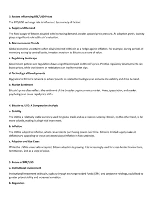 3. Factors Influencing BTC/USD Prices
The BTC/USD exchange rate is influenced by a variety of factors:
a. Supply and Demand
The fixed supply of Bitcoin, coupled with increasing demand, creates upward price pressure. As adoption grows, scarcity
plays a significant role in Bitcoin's valuation.
b. Macroeconomic Trends
Global economic uncertainty often drives interest in Bitcoin as a hedge against inflation. For example, during periods of
monetary easing by central banks, investors may turn to Bitcoin as a store of value.
c. Regulatory Landscape
Government policies and regulations have a significant impact on Bitcoin’s price. Positive regulatory developments can
boost prices, while crackdowns or restrictions can lead to market dips.
d. Technological Developments
Upgrades to Bitcoin's network or advancements in related technologies can enhance its usability and drive demand.
e. Market Sentiment
Bitcoin's price often reflects the sentiment of the broader cryptocurrency market. News, speculation, and market
psychology can cause rapid price shifts.
4. Bitcoin vs. USD: A Comparative Analysis
a. Stability
The USD is a relatively stable currency used for global trade and as a reserve currency. Bitcoin, on the other hand, is far
more volatile, making it a high-risk investment.
b. Inflation
The USD is subject to inflation, which can erode its purchasing power over time. Bitcoin's limited supply makes it
deflationary, appealing to those concerned about inflation in fiat currencies.
c. Adoption and Use Cases
While the USD is universally accepted, Bitcoin adoption is growing. It is increasingly used for cross-border transactions,
remittances, and as a store of value.
5. Future of BTC/USD
a. Institutional Involvement
Institutional investment in Bitcoin, such as through exchange-traded funds (ETFs) and corporate holdings, could lead to
greater price stability and increased valuation.
b. Regulation
 