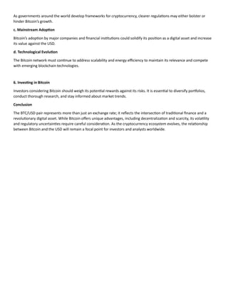 As governments around the world develop frameworks for cryptocurrency, clearer regulations may either bolster or
hinder Bitcoin’s growth.
c. Mainstream Adoption
Bitcoin’s adoption by major companies and financial institutions could solidify its position as a digital asset and increase
its value against the USD.
d. Technological Evolution
The Bitcoin network must continue to address scalability and energy efficiency to maintain its relevance and compete
with emerging blockchain technologies.
6. Investing in Bitcoin
Investors considering Bitcoin should weigh its potential rewards against its risks. It is essential to diversify portfolios,
conduct thorough research, and stay informed about market trends.
Conclusion
The BTC/USD pair represents more than just an exchange rate; it reflects the intersection of traditional finance and a
revolutionary digital asset. While Bitcoin offers unique advantages, including decentralization and scarcity, its volatility
and regulatory uncertainties require careful consideration. As the cryptocurrency ecosystem evolves, the relationship
between Bitcoin and the USD will remain a focal point for investors and analysts worldwide.
 