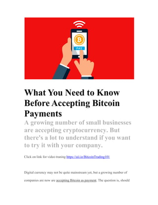 What You Need to Know
Before Accepting Bitcoin
Payments
A growing number of small businesses
are accepting cryptocurrency. But
there's a lot to understand if you want
to try it with your company.
Click on link for video traning https://uii.io/BitcoinTrading101
Digital currency may not be quite mainstream yet, but a growing number of
companies are now are accepting Bitcoin as payment. The question is, should
 