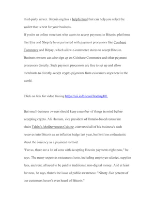 third-party server. Bitcoin.org has a helpful tool that can help you select the
wallet that is best for your business.
If you're an online merchant who wants to accept payment in Bitcoin, platforms
like Etsy and Shopify have partnered with payment processors like Coinbase
Commerce and Bitpay, which allow e-commerce stores to accept Bitcoin.
Business owners can also sign up on Coinbase Commerce and other payment
processors directly. Such payment processors are free to set up and allow
merchants to directly accept crypto payments from customers anywhere in the
world.
Click on link for video traning https://uii.io/BitcoinTrading101
But small-business owners should keep a number of things in mind before
accepting crypto. Ali Hamam, vice president of Ontario-based restaurant
chain Tahini's Mediterranean Cuisine, converted all of his business's cash
reserves into Bitcoin as an inflation hedge last year, but he's less enthusiastic
about the currency as a payment method.
"For us, there are a lot of cons with accepting Bitcoin payments right now," he
says. The many expenses restaurants have, including employee salaries, supplier
fees, and rent, all need to be paid in traditional, non-digital money. And at least
for now, he says, there's the issue of public awareness: "Ninety-five percent of
our customers haven't even heard of Bitcoin."
 