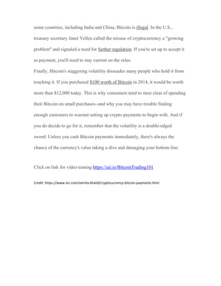 some countries, including India and China, Bitcoin is illegal. In the U.S.,
treasury secretary Janet Yellen called the misuse of cryptocurrency a "growing
problem" and signaled a need for further regulation. If you're set up to accept it
as payment, you'll need to stay current on the rules.
Finally, Bitcoin's staggering volatility dissuades many people who hold it from
touching it. If you purchased $100 worth of Bitcoin in 2014, it would be worth
more than $12,000 today. This is why consumers tend to steer clear of spending
their Bitcoin on small purchases--and why you may have trouble finding
enough customers to warrant setting up crypto payments to begin with. And if
you do decide to go for it, remember that the volatility is a double-edged
sword: Unless you cash Bitcoin payments immediately, there's always the
chance of the currency's value taking a dive and damaging your bottom line.
Click on link for video traning https://uii.io/BitcoinTrading101
Credit: https://www.inc.com/amrita-khalid/cryptocurrency-bitcoin-payments.html
 