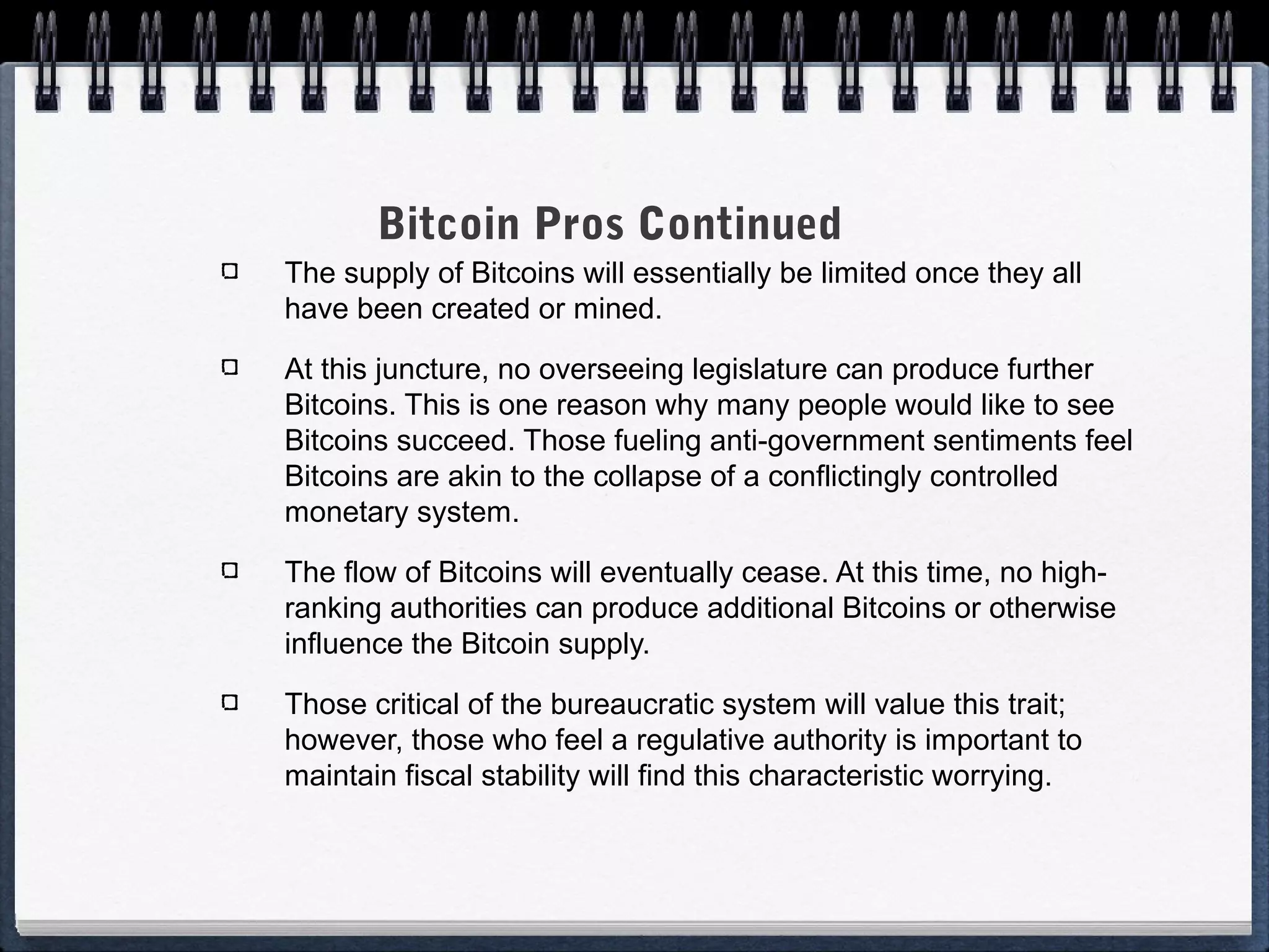 Bitcoin Pros Continued
The supply of Bitcoins will essentially be limited once they all
have been created or mined.
At this juncture, no overseeing legislature can produce further
Bitcoins. This is one reason why many people would like to see
Bitcoins succeed. Those fueling anti-government sentiments feel
Bitcoins are akin to the collapse of a conflictingly controlled
monetary system.
The flow of Bitcoins will eventually cease. At this time, no highranking authorities can produce additional Bitcoins or otherwise
influence the Bitcoin supply.
Those critical of the bureaucratic system will value this trait;
however, those who feel a regulative authority is important to
maintain fiscal stability will find this characteristic worrying.

 