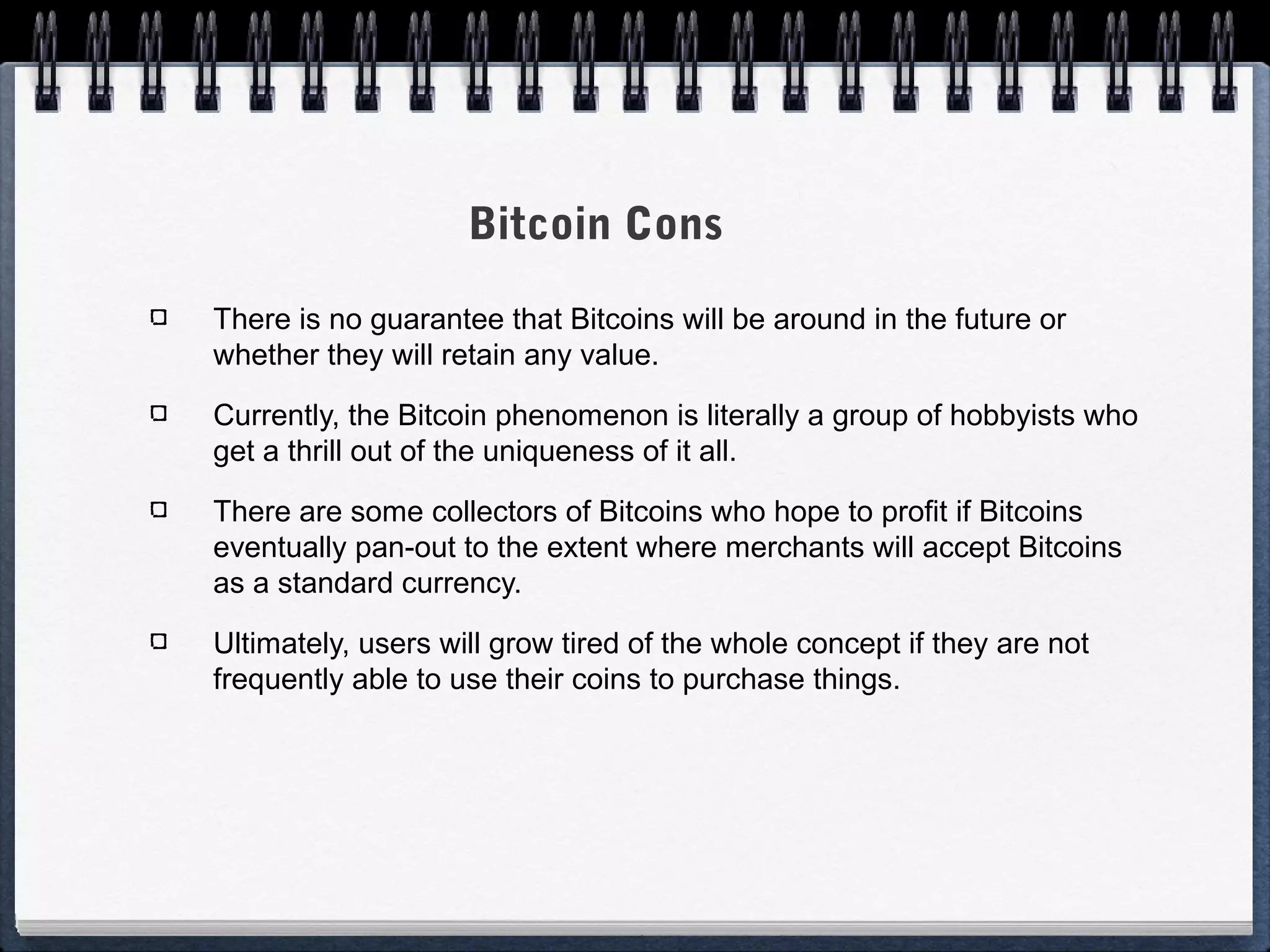 Bitcoin Cons
There is no guarantee that Bitcoins will be around in the future or
whether they will retain any value.
Currently, the Bitcoin phenomenon is literally a group of hobbyists who
get a thrill out of the uniqueness of it all.
There are some collectors of Bitcoins who hope to profit if Bitcoins
eventually pan-out to the extent where merchants will accept Bitcoins
as a standard currency.
Ultimately, users will grow tired of the whole concept if they are not
frequently able to use their coins to purchase things.

 