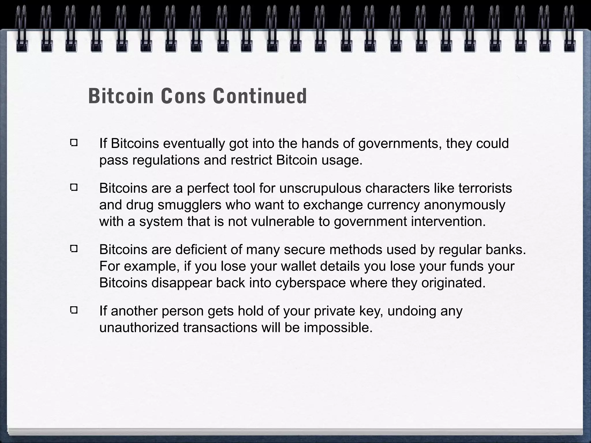 Bitcoin Cons Continued
If Bitcoins eventually got into the hands of governments, they could
pass regulations and restrict Bitcoin usage.
Bitcoins are a perfect tool for unscrupulous characters like terrorists
and drug smugglers who want to exchange currency anonymously
with a system that is not vulnerable to government intervention.
Bitcoins are deficient of many secure methods used by regular banks.
For example, if you lose your wallet details you lose your funds your
Bitcoins disappear back into cyberspace where they originated.
If another person gets hold of your private key, undoing any
unauthorized transactions will be impossible.

 