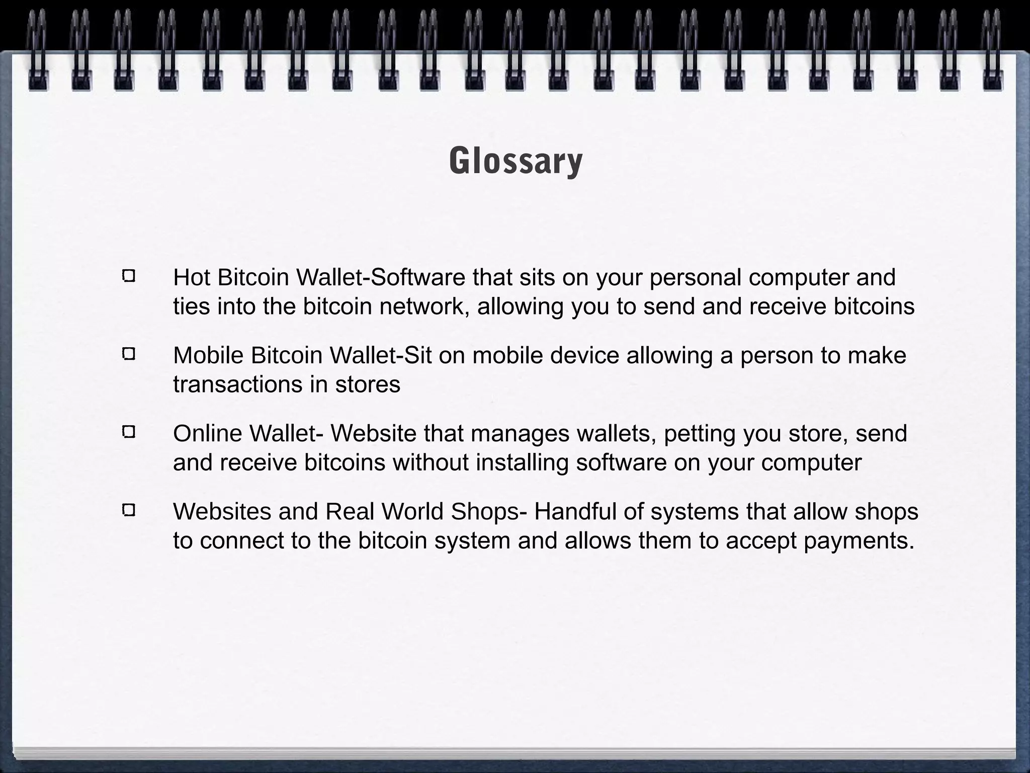 Glossary
Hot Bitcoin Wallet-Software that sits on your personal computer and
ties into the bitcoin network, allowing you to send and receive bitcoins
Mobile Bitcoin Wallet-Sit on mobile device allowing a person to make
transactions in stores
Online Wallet- Website that manages wallets, petting you store, send
and receive bitcoins without installing software on your computer
Websites and Real World Shops- Handful of systems that allow shops
to connect to the bitcoin system and allows them to accept payments.

 