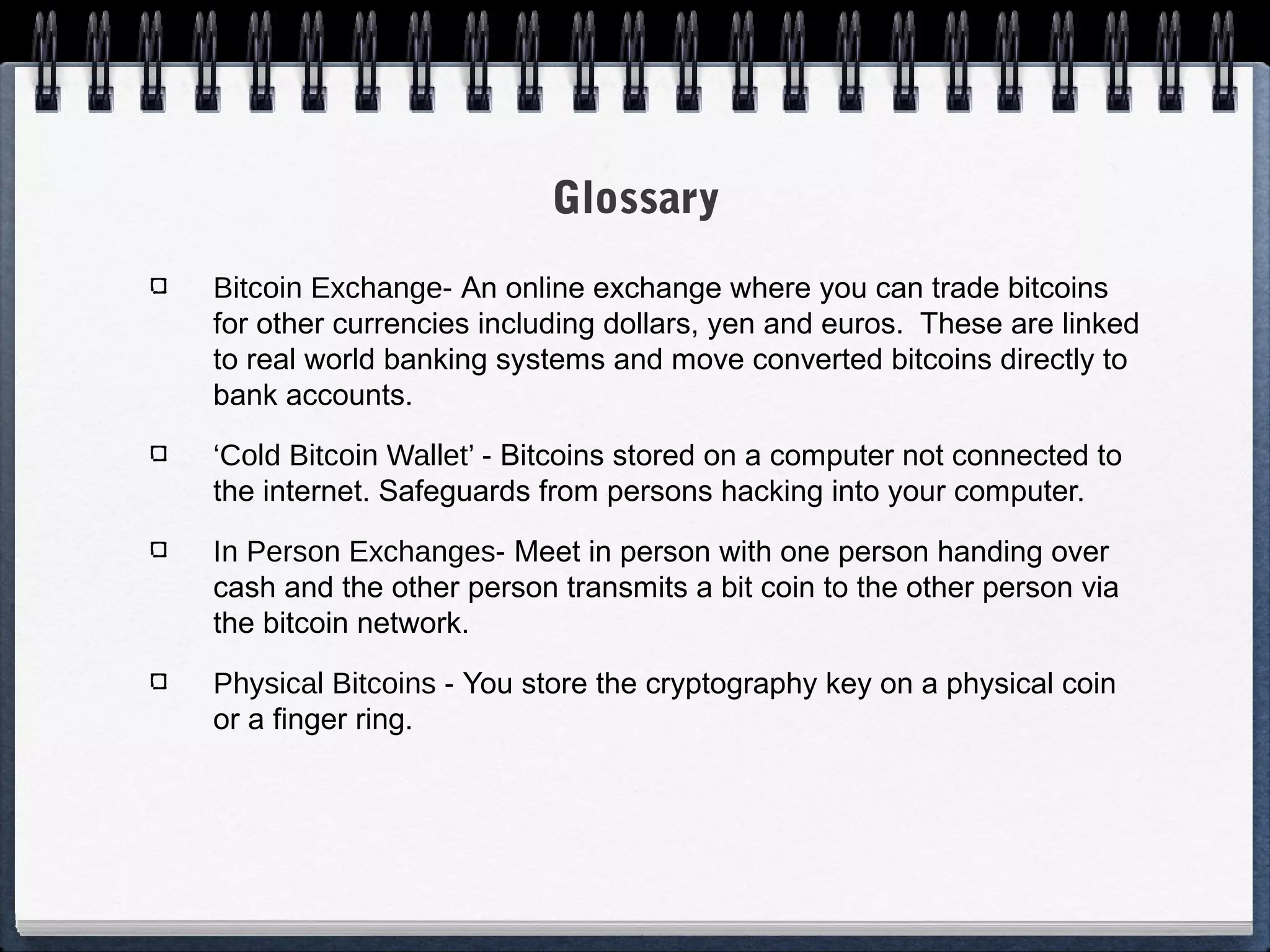 Glossary
Bitcoin Exchange- An online exchange where you can trade bitcoins
for other currencies including dollars, yen and euros. These are linked
to real world banking systems and move converted bitcoins directly to
bank accounts.
‘Cold Bitcoin Wallet’ - Bitcoins stored on a computer not connected to
the internet. Safeguards from persons hacking into your computer.
In Person Exchanges- Meet in person with one person handing over
cash and the other person transmits a bit coin to the other person via
the bitcoin network.
Physical Bitcoins - You store the cryptography key on a physical coin
or a finger ring.

 
