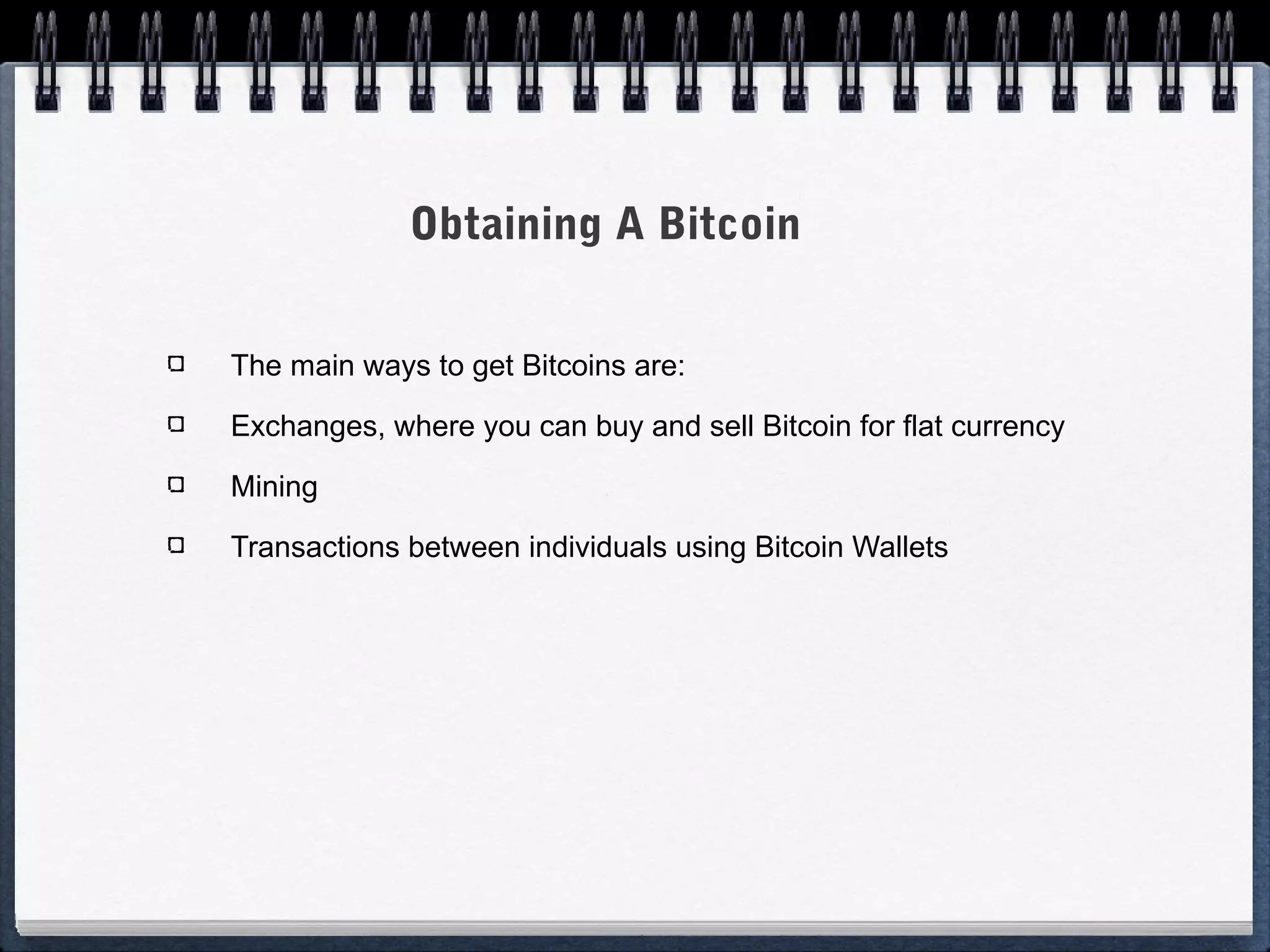 Obtaining A Bitcoin
The main ways to get Bitcoins are:
Exchanges, where you can buy and sell Bitcoin for flat currency
Mining
Transactions between individuals using Bitcoin Wallets

 