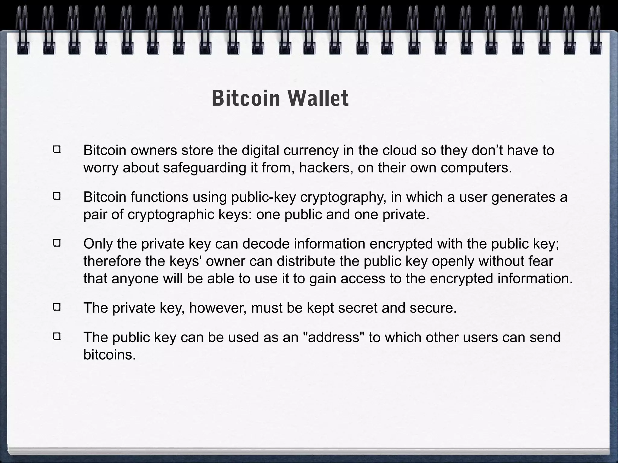 Bitcoin Wallet
Bitcoin owners store the digital currency in the cloud so they don’t have to
worry about safeguarding it from, hackers, on their own computers.
Bitcoin functions using public-key cryptography, in which a user generates a
pair of cryptographic keys: one public and one private.
Only the private key can decode information encrypted with the public key;
therefore the keys' owner can distribute the public key openly without fear
that anyone will be able to use it to gain access to the encrypted information.
The private key, however, must be kept secret and secure.
The public key can be used as an "address" to which other users can send
bitcoins.

 