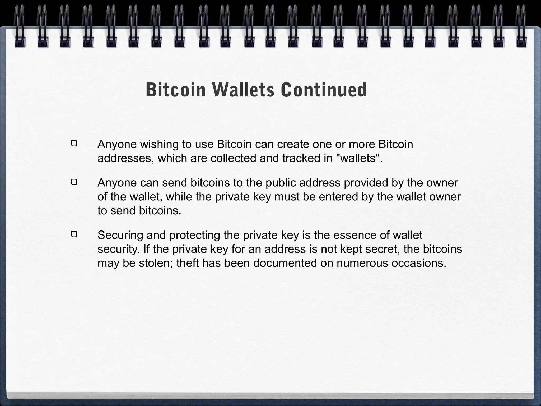 Bitcoin Wallets Continued
Anyone wishing to use Bitcoin can create one or more Bitcoin
addresses, which are collected and tracked in "wallets".
Anyone can send bitcoins to the public address provided by the owner
of the wallet, while the private key must be entered by the wallet owner
to send bitcoins.
Securing and protecting the private key is the essence of wallet
security. If the private key for an address is not kept secret, the bitcoins
may be stolen; theft has been documented on numerous occasions.

 