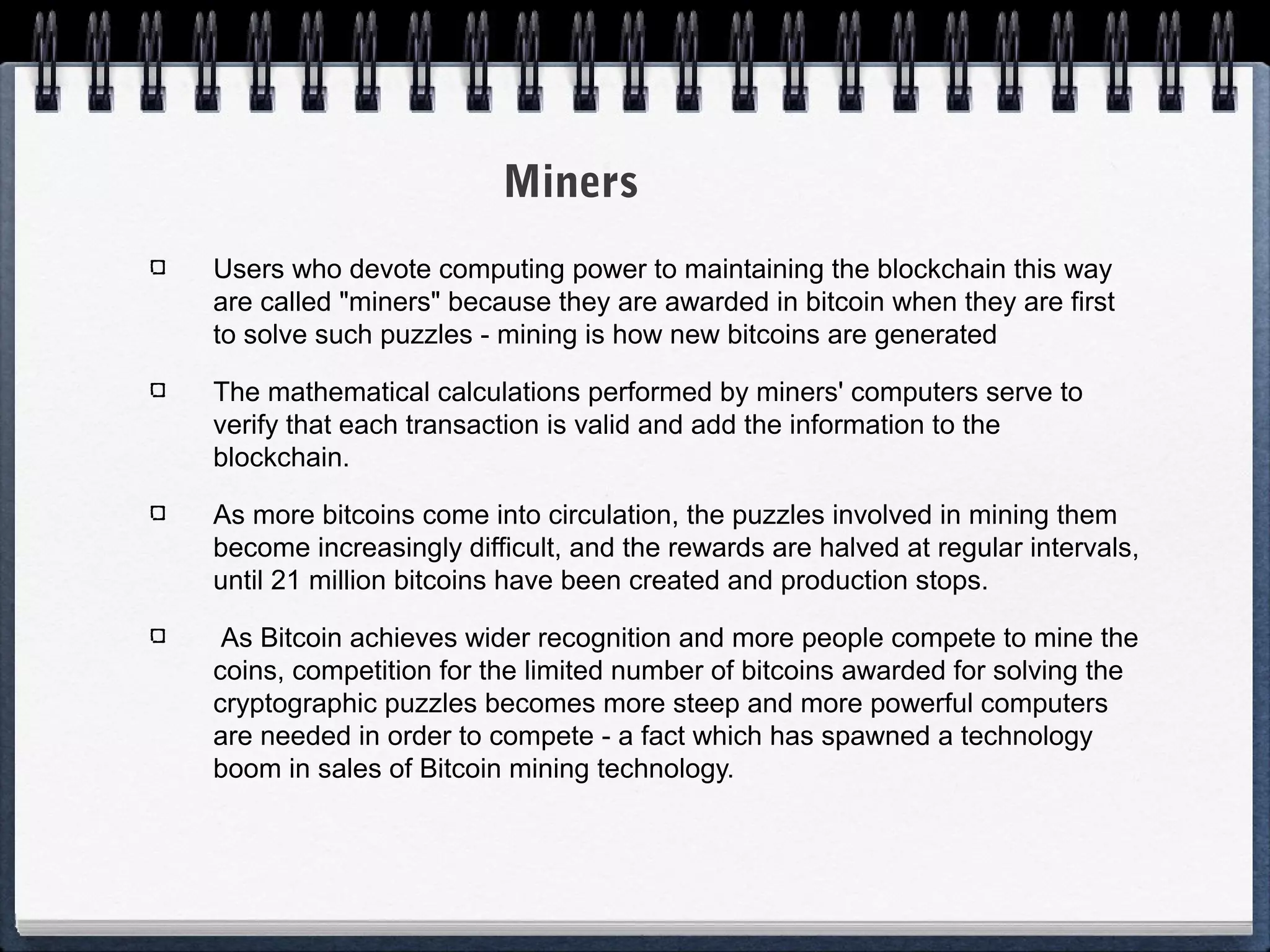 Miners
Users who devote computing power to maintaining the blockchain this way
are called "miners" because they are awarded in bitcoin when they are first
to solve such puzzles - mining is how new bitcoins are generated
The mathematical calculations performed by miners' computers serve to
verify that each transaction is valid and add the information to the
blockchain.
As more bitcoins come into circulation, the puzzles involved in mining them
become increasingly difficult, and the rewards are halved at regular intervals,
until 21 million bitcoins have been created and production stops.
As Bitcoin achieves wider recognition and more people compete to mine the
coins, competition for the limited number of bitcoins awarded for solving the
cryptographic puzzles becomes more steep and more powerful computers
are needed in order to compete - a fact which has spawned a technology
boom in sales of Bitcoin mining technology.

 