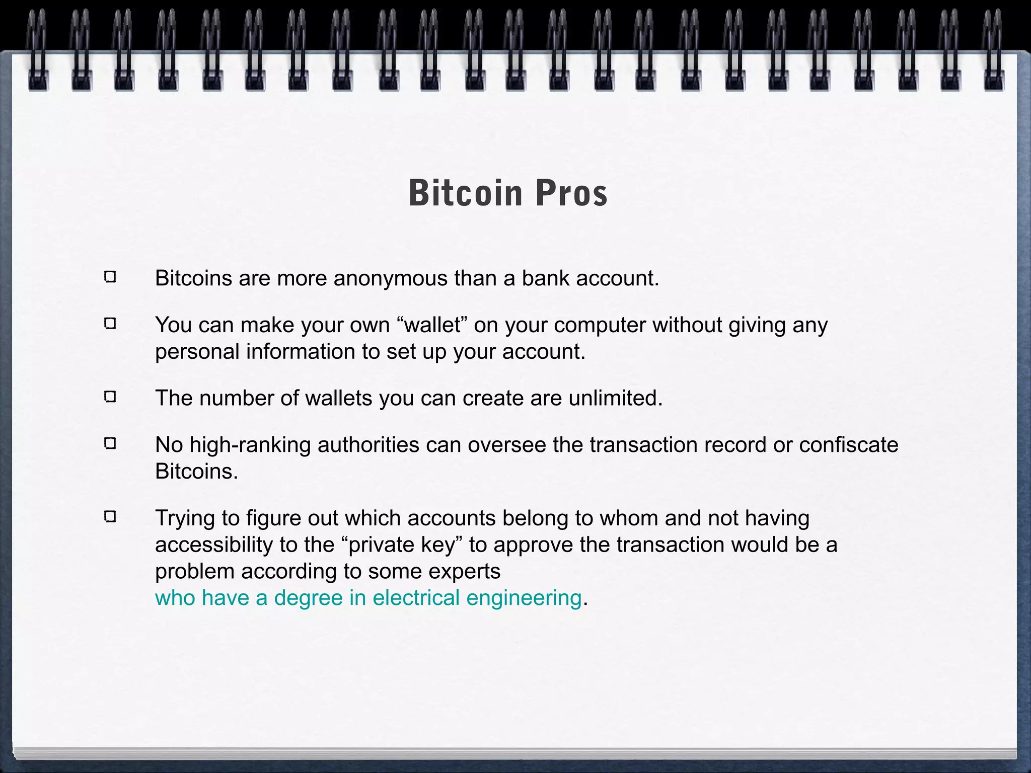 Bitcoin Pros
Bitcoins are more anonymous than a bank account.
You can make your own “wallet” on your computer without giving any
personal information to set up your account.
The number of wallets you can create are unlimited.
No high-ranking authorities can oversee the transaction record or confiscate
Bitcoins.
Trying to figure out which accounts belong to whom and not having
accessibility to the “private key” to approve the transaction would be a
problem according to some experts
who have a degree in electrical engineering.

 