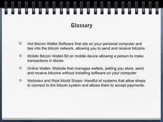 Glossary
Hot Bitcoin Wallet-Software that sits on your personal computer and
ties into the bitcoin network, allowing you to send and receive bitcoins
Mobile Bitcoin Wallet-Sit on mobile device allowing a person to make
transactions in stores
Online Wallet- Website that manages wallets, petting you store, send
and receive bitcoins without installing software on your computer
Websites and Real World Shops- Handful of systems that allow shops
to connect to the bitcoin system and allows them to accept payments.

 