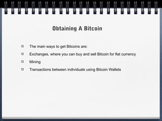 Obtaining A Bitcoin
The main ways to get Bitcoins are:
Exchanges, where you can buy and sell Bitcoin for flat currency
Mining
Transactions between individuals using Bitcoin Wallets

 