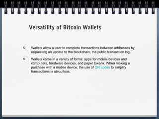 Versatility of Bitcoin Wallets

Wallets allow a user to complete transactions between addresses by
requesting an update to the blockchain, the public transaction log.
Wallets come in a variety of forms: apps for mobile devices and
computers, hardware devices, and paper tokens. When making a
purchase with a mobile device, the use of QR codes to simplify
transactions is ubiquitous.

 